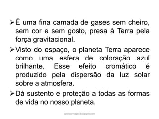 É uma fina camada de gases sem cheiro,
sem cor e sem gosto, presa à Terra pela
força gravitacional.
Visto do espaço, o planeta Terra aparece
como uma esfera de coloração azul
brilhante. Esse efeito cromático é
produzido pela dispersão da luz solar
sobre a atmosfera.
Dá sustento e proteção a todas as formas
de vida no nosso planeta.
carolcorreageo.blogspot.com
 