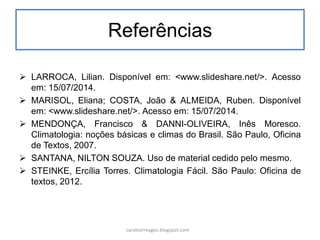 Referências
 LARROCA, Lilian. Disponível em: <www.slideshare.net/>. Acesso
em: 15/07/2014.
 MARISOL, Eliana; COSTA, João & ALMEIDA, Ruben. Disponível
em: <www.slideshare.net/>. Acesso em: 15/07/2014.
 MENDONÇA, Francisco & DANNI-OLIVEIRA, Inês Moresco.
Climatologia: noções básicas e climas do Brasil. São Paulo, Oficina
de Textos, 2007.
 SANTANA, NILTON SOUZA. Uso de material cedido pelo mesmo.
 STEINKE, Ercília Torres. Climatologia Fácil. São Paulo: Oficina de
textos, 2012.
carolcorreageo.blogspot.com
 