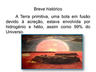 Breve histórico
A Terra primitiva, uma bola em fusão
devido à acreção, estava envolvida por
hidrogénio e hélio, assim como 99% do
Universo.
carolcorreageo.blogspot.com
 