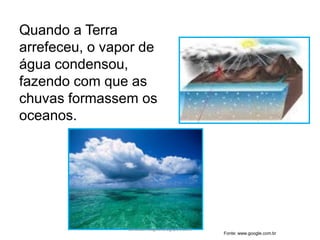 Quando a Terra
arrefeceu, o vapor de
água condensou,
fazendo com que as
chuvas formassem os
oceanos.
Fonte: www.google.com.br
carolcorreageo.blogspot.com
 
