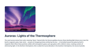 Auroras: Lights of the Thermosphere
The word aurora comes from Latin, meaning "dawn." Named after the Roman goddess Aurora, these dazzling light shows occur near the
Earth's magnetic poles. Solar wind — streams of charged particles emitted by the Sun — is funnelled toward the poles by Earth's
magnetic field. When these particles collide with atmospheric gases, each gas glows with a distinct colour, creating curtains of
shimmering light. In the Northern Hemisphere, this is called the Aurora Borealis; in the Southern Hemisphere, the Aurora Australis.
 