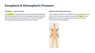 Exosphere & Atmospheric Pressure
Exosphere — The Final Layer
The exosphere is the outermost layer, characterised by extremely
thin air. Light gases like helium and hydrogen gradually float into
outer space from here, where gravity is too weak to hold them.
This layer gradually merges with the vacuum of space.
Why Don't We Feel Air Pressure?
The air above us exerts a tremendous force on our bodies. Yet we
do not feel it because the pressure is equal on all sides, and our
bodies exert an equal counter-pressure outward. The forces
cancel each other out perfectly.
 