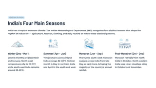 SEASONS IN INDIA
India's Four Main Seasons
India has a tropical monsoon climate. The Indian Meteorological Department (IMD) recognises four distinct seasons that shape the
rhythm of Indian life — agriculture, festivals, clothing, and daily routine all follow these seasonal patterns.
Winter (Dec – Mar)
Coldest months are December
and January. North-west
temperatures dip to 10–15°C
while south-east India remains
around 20–25°C.
Summer (Apr – Jun)
Temperatures across inland
India average 32–40°C. Hottest
month is May in northern India
and April in the south and west.
Monsoon (Jun – Sep)
The humid south-west monsoon
sweeps across India from late
May or early June, bringing the
majority of the country's annual
rainfall.
Post-Monsoon (Oct – Dec)
Monsoon retreats from north
India in October. North-western
India sees clear, cloudless skies
in October and November.
 