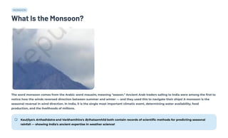 MONSOON
What Is the Monsoon?
The word monsoon comes from the Arabic word mausim, meaning "season." Ancient Arab traders sailing to India were among the first to
notice how the winds reversed direction between summer and winter — and they used this to navigate their ships! A monsoon is the
seasonal reversal in wind direction. In India, it is the single most important climatic event, determining water availability, food
production, and the livelihoods of millions.
Kauṭilya's Arthaśhāstra and Varāhamihira's Bṛihatsamhitā both contain records of scientific methods for predicting seasonal
rainfall — showing India's ancient expertise in weather science!
 