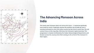 The Advancing Monsoon Across
India
The south-west monsoon does not arrive all at once — it advances gradually
from south to north. It typically reaches the southern tip of India by June 1,
moving northward to cover the entire country by late June to early July. The red
contour lines on this map (Fig. 3.10) trace the monsoon's typical journey. This
progression is closely monitored by the Indian Meteorological Department, and
farmers across the country time their sowing to the arrival of the monsoon in
their region.
 