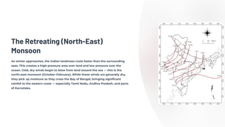 The Retreating (North-East)
Monsoon
As winter approaches, the Indian landmass cools faster than the surrounding
seas. This creates a high-pressure area over land and low pressure over the
ocean. Cold, dry winds begin to blow from land toward the sea — this is the
north-east monsoon (October–February). While these winds are generally dry,
they pick up moisture as they cross the Bay of Bengal, bringing significant
rainfall to the eastern coast — especially Tamil Nadu, Andhra Pradesh, and parts
of Karnataka.
 
