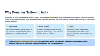 Why Monsoon Matters to India
Monsoon is far more than a weather event in India — it is the lifeline of the nation. Most Indian agriculture depends entirely on monsoon
rainfall for sowing and growing crops. A good monsoon fills rivers, reservoirs, and wells, ensuring food and water security for hundreds of
millions of people.
🌾Agriculture
Farmers time sowing and harvesting to
the monsoon. Rice, wheat, and pulses
all depend on adequate rainfall.
💧Water Supply
Monsoon recharges rivers, reservoirs,
lakes, and groundwater — the source of
drinking water for millions.
⚠️Risks
Excess rain causes floods; weak
monsoons lead to droughts. Both
severely affect the economy and rural
livelihoods.
Under the National Monsoon Mission (NMM), the Government of India has developed state-of-the-art models to improve
monsoon prediction for agriculture, disaster management, and rural development.
 