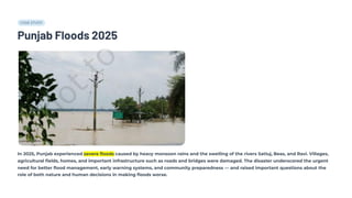 CASE STUDY
Punjab Floods 2025
In 2025, Punjab experienced severe floods caused by heavy monsoon rains and the swelling of the rivers Satluj, Beas, and Ravi. Villages,
agricultural fields, homes, and important infrastructure such as roads and bridges were damaged. The disaster underscored the urgent
need for better flood management, early warning systems, and community preparedness — and raised important questions about the
role of both nature and human decisions in making floods worse.
 