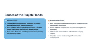 Causes of the Punjab Floods
🌧️Natural Causes
Extremely heavy monsoon rains, intensified by western
disturbances bringing additional moisture.
Heavy rainfall in Himachal Pradesh and Jammu & Kashmir
swelled rivers before the rains even reached Punjab.
Rivers Satluj, Beas, Ravi, and Ghaggar were already running
high, leaving no buffer.
🏗️Human-Made Causes
Weak and aging river embankments (dhūsi bāndh) that could
not hold back rising water.
Homes and farms built too close to rivers, reducing natural
floodplains.
Silt buildup in rivers and dams reduced water-carrying
capacity.
Delayed or unclear flood warnings left communities
underprepared.
 