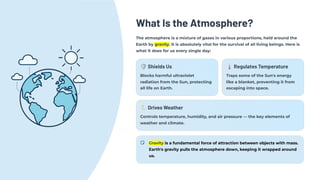 What Is the Atmosphere?
The atmosphere is a mixture of gases in various proportions, held around the
Earth by gravity. It is absolutely vital for the survival of all living beings. Here is
what it does for us every single day:
🛡️Shields Us
Blocks harmful ultraviolet
radiation from the Sun, protecting
all life on Earth.
🌡️Regulates Temperature
Traps some of the Sun's energy
like a blanket, preventing it from
escaping into space.
🌦️Drives Weather
Controls temperature, humidity, and air pressure — the key elements of
weather and climate.
Gravity is a fundamental force of attraction between objects with mass.
Earth's gravity pulls the atmosphere down, keeping it wrapped around
us.
 