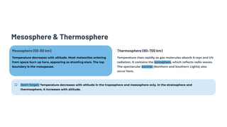 Mesosphere & Thermosphere
Mesosphere (50–80 km)
Temperature decreases with altitude. Most meteorites entering
from space burn up here, appearing as shooting stars. The top
boundary is the mesopause.
Thermosphere (80–700 km)
Temperature rises rapidly as gas molecules absorb X-rays and UV
radiation. It contains the ionosphere, which reflects radio waves.
The spectacular auroras (Northern and Southern Lights) also
occur here.
Don't forget: Temperature decreases with altitude in the troposphere and mesosphere only. In the stratosphere and
thermosphere, it increases with altitude.
 