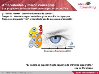 Antecedentes y marco conceptual Los proyectos software merecen una gestión específica ¿“ Time to market ” como instrumento de control? Sospecha: No se encargan evolutivos grandes a Factoría porque Negocio sólo puede “ver” el resultado tras la puesta en producción Sistemas en  Producción  2008 “ El trabajo se expande hasta ocupar todo el tiempo disponible.” Ley de Parkinson Negocio F2 F3 F4 … F1 … Fn f1 f2 f3 