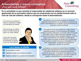 Antecedentes y marco conceptual ¿Para qué nació OS4QA? En la actualidad, lo que necesita el responsable de calidad de software es un servicio gestionado de un proveedor externo que se comprometa con la calidad durante todo el ciclo de vida del software, desde la concepción hasta la desinstalación. ¿Por qué hay que dedicar 6 meses x 3 personas a “definir” mis estándares de calidad? ¿Por qué tengo que definir toda la normativa antes de operar con mejor calidad? ¿Qué valor me aporta mantener y administrar herramientas de soporte al ciclo de vida software? Los 3 lemas de OS4QA “ No reinventar la rueda” “ Cambiar la rueda con el coche en marcha” “ Gestionar calidad no es gestionar herramientas” 2 3 1 Conociendo y dominando los modelos de referencia, adaptarlos directamente a las necesidades específicas del cliente, especialmente en su relación con los proveedores de productos y servicios software 1 La tendencia es transformar costes fijos en variables y contratar estas capacidades como un servicio gestionado. Los Centros de Servicios Compartidos aprovechan economías de escala, se mantienen actualizados con las mejores herramientas y garantizan unos altos niveles de gestión y administración con personal propio 3 Los cambios han de ser progresivos y exigen buena capacidad operativa: Si los proveedores de software entregan productos deficientes, convendrá activar el proceso de pruebas. Si hay código fuente que se pierde, no se versionan los artefactos de los paquetes software, o bien los pases entre entornos son costosos y problemáticos, convendrá activar el proceso de gestión de la configuración. Si los usuarios se quejan de que sus necesidades no son bien comprendidas, se activarán los procesos de elaboración y gestión de requisitos 2 