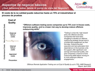Aspectos de negocio básicos ¿Qué debemos saber desde el punto de vista del Negocio? El coste de la no calidad puede reducirse hasta un 75% al industrializar el proceso de pruebas “ Offshore software testing saves companies up to 75% over in-house costs, improves quality, and is a lower risk way to develop mature offshore outsourcing skills” Offshore Remote Application Testing can cut Cost of Quality by up to 75%, AMR Research Report, April 2005 “ Testing is a low-risk, high-reward entry into offshore services. Companies that have been struggling to develop an offshore outsourcing strategy should look to a limited test engagement as their first step. Outsourcing test execution and test automation limit dependence on the business units for support, offer significant cost savings and improved quality, and give companies a chance to hone outsourcing skills before moving on to more extensive offshore engagements.” Prevention Appraisal costs Internal failure costs External failure costs Cost of Quality Conformance Costs Non-Conformance Costs 