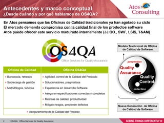 Antecedentes y marco conceptual ¿Desde cuándo y por qué hablamos de OS4QA? En Atos pensamos que las Oficinas de Calidad tradicionales ya han agotado su ciclo El mercado demanda  compromiso con la calidad final  de los productos software Atos puede ofrecer este servicio madurado internamente (JJ.OO., SWF, LSIS, T&AM) Quality Assurance Quality Control detection prevention Modelo Tradicional de Oficina de Calidad de Software Nueva Generación  de Oficina de Calidad de Software Oficina de Calidad Oficina OS4QA Burocracia, retrasos Sobrecarga de gestión Metodólogos, teóricos Agilidad, control de la Calidad del Producto Solucionadores, pragmáticos Experiencia en desarrollo Software Aseguran especificaciones correctas y completas Métricas de calidad, productividad Mitigan riesgos, previenen defectos Aseguramiento de la Calidad del Proceso 