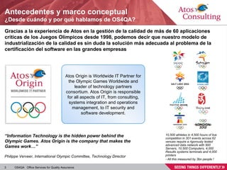 Antecedentes y marco conceptual ¿Desde cuándo y por qué hablamos de OS4QA? Gracias a la experiencia de Atos en la gestión de la calidad de más de 60 aplicaciones críticas de los Juegos Olímpicos desde 1998, podemos decir que nuestro modelo de industrialización de la calidad es sin duda la solución más adecuada al problema de la certificación del software en las grandes empresas 10,500 athletes in 4,500 hours of live competition in 301 events across 62 venues require a rigorously tested advanced data network with 900 Servers, 10,500 Computers, 4,000 Results systems terminals and 4,000 printers - All this measured by 3bn people ! “ Information Technology is the hidden power behind the Olympic Games. Atos Origin is the company that makes the Games work…”  Atos Origin is Worldwide IT Partner for the Olympic Games Worldwide and leader of technology partners consortium. Atos Origin is responsible for all aspects of IT, from consulting, systems integration and operations management, to IT security and software development. Philippe Verveer, International Olympic Committee, Technology Director 