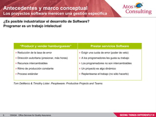 Antecedentes y marco conceptual Los proyectos software merecen una gestión específica ¿Es posible industrializar el desarrollo de Software? Programar es un trabajo intelectual “ Producir y vender hamburguesas” Prestar servicios Software Reducción de la tasa de error Dirección autoritaria (presionar, más horas) Recursos intercambiables Ritmo de producción constante Proceso estándar Exigir una cuota de error (poder de veto) A los programadores les gusta su trabajo Los programadores no son intercambiables Un proyecto es algo dinámico Replantearse el trabajo (no sólo hacerlo) Tom DeMarco & Timothy Lister. Peopleware: Productive Projects and Teams  