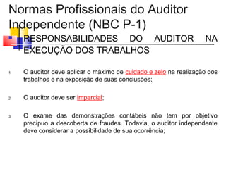 Normas Profissionais do Auditor
Independente (NBC P-1)
 RESPONSABILIDADES DO AUDITOR NA
EXECUÇÃO DOS TRABALHOS
1. O auditor deve aplicar o máximo de cuidado e zelo na realização dos
trabalhos e na exposição de suas conclusões;
2. O auditor deve ser imparcial;
3. O exame das demonstrações contábeis não tem por objetivo
precípuo a descoberta de fraudes. Todavia, o auditor independente
deve considerar a possibilidade de sua ocorrência;
 