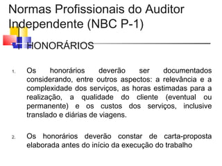 Normas Profissionais do Auditor
Independente (NBC P-1)
 HONORÁRIOS
1. Os honorários deverão ser documentados
considerando, entre outros aspectos: a relevância e a
complexidade dos serviços, as horas estimadas para a
realização, a qualidade do cliente (eventual ou
permanente) e os custos dos serviços, inclusive
translado e diárias de viagens.
2. Os honorários deverão constar de carta-proposta
elaborada antes do início da execução do trabalho
 