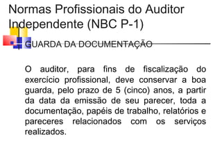 Normas Profissionais do Auditor
Independente (NBC P-1)
 GUARDA DA DOCUMENTAÇÃO
O auditor, para fins de fiscalização do
exercício profissional, deve conservar a boa
guarda, pelo prazo de 5 (cinco) anos, a partir
da data da emissão de seu parecer, toda a
documentação, papéis de trabalho, relatórios e
pareceres relacionados com os serviços
realizados.
 