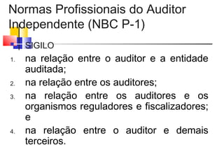Normas Profissionais do Auditor
Independente (NBC P-1)
 SIGILO
1. na relação entre o auditor e a entidade
auditada;
2. na relação entre os auditores;
3. na relação entre os auditores e os
organismos reguladores e fiscalizadores;
e
4. na relação entre o auditor e demais
terceiros.
 