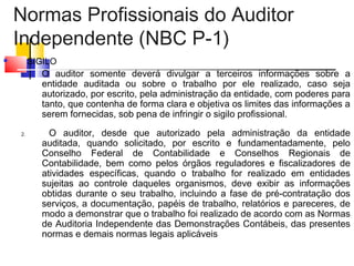 Normas Profissionais do Auditor
Independente (NBC P-1)
 SIGILO
1. O auditor somente deverá divulgar a terceiros informações sobre a
entidade auditada ou sobre o trabalho por ele realizado, caso seja
autorizado, por escrito, pela administração da entidade, com poderes para
tanto, que contenha de forma clara e objetiva os limites das informações a
serem fornecidas, sob pena de infringir o sigilo profissional.
2. O auditor, desde que autorizado pela administração da entidade
auditada, quando solicitado, por escrito e fundamentadamente, pelo
Conselho Federal de Contabilidade e Conselhos Regionais de
Contabilidade, bem como pelos órgãos reguladores e fiscalizadores de
atividades específicas, quando o trabalho for realizado em entidades
sujeitas ao controle daqueles organismos, deve exibir as informações
obtidas durante o seu trabalho, incluindo a fase de pré-contratação dos
serviços, a documentação, papéis de trabalho, relatórios e pareceres, de
modo a demonstrar que o trabalho foi realizado de acordo com as Normas
de Auditoria Independente das Demonstrações Contábeis, das presentes
normas e demais normas legais aplicáveis
 