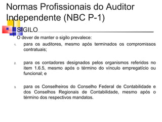 Normas Profissionais do Auditor
Independente (NBC P-1)
 SIGILO
O dever de manter o sigilo prevalece:
1. para os auditores, mesmo após terminados os compromissos
contratuais;
2. para os contadores designados pelos organismos referidos no
item 1.6.5, mesmo após o término do vínculo empregatício ou
funcional; e
3. para os Conselheiros do Conselho Federal de Contabilidade e
dos Conselhos Regionais de Contabilidade, mesmo após o
término dos respectivos mandatos.
 