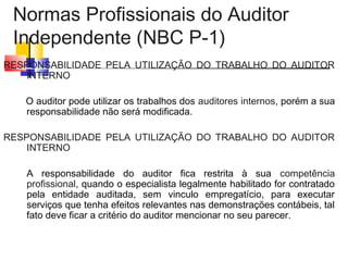 Normas Profissionais do Auditor
Independente (NBC P-1)
RESPONSABILIDADE PELA UTILIZAÇÃO DO TRABALHO DO AUDITOR
INTERNO
O auditor pode utilizar os trabalhos dos auditores internos, porém a sua
responsabilidade não será modificada.
RESPONSABILIDADE PELA UTILIZAÇÃO DO TRABALHO DO AUDITOR
INTERNO
A responsabilidade do auditor fica restrita à sua competência
profissional, quando o especialista legalmente habilitado for contratado
pela entidade auditada, sem vinculo empregatício, para executar
serviços que tenha efeitos relevantes nas demonstrações contábeis, tal
fato deve ficar a critério do auditor mencionar no seu parecer.
 