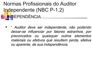 Normas Profissionais do Auditor
Independente (NBC P-1.2)
 INDEPENDÊNCIA
 “ Auditor deve ser independente, não podendo
deixar-se influenciar por fatores estranhos, por
preconceitos ou quaisquer outros elementos
materiais ou afetivos que resultem perda, efetiva
ou aparente, de sua independência;
 