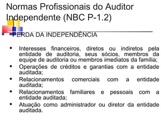 Normas Profissionais do Auditor
Independente (NBC P-1.2)
 PERDA DA INDEPENDÊNCIA
 Interesses financeiros, diretos ou indiretos pela
entidade de auditoria, seus sócios, membros da
equipe de auditoria ou membros imediatos da família;
 Operações de créditos e garantias com a entidade
auditada;
 Relacionamentos comerciais com a entidade
auditada;
 Relacionamentos familiares e pessoais com a
entidade auditada;
 Atuação como administrador ou diretor da entidade
auditada.
 