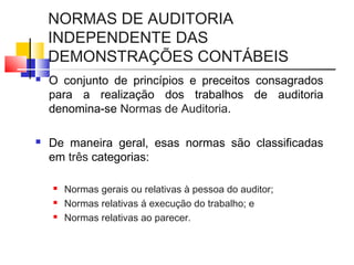 NORMAS DE AUDITORIA
INDEPENDENTE DAS
DEMONSTRAÇÕES CONTÁBEIS
 O conjunto de princípios e preceitos consagrados
para a realização dos trabalhos de auditoria
denomina-se Normas de Auditoria.
 De maneira geral, esas normas são classificadas
em três categorias:
 Normas gerais ou relativas à pessoa do auditor;
 Normas relativas á execução do trabalho; e
 Normas relativas ao parecer.
 
