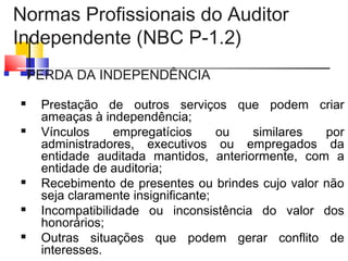 Normas Profissionais do Auditor
Independente (NBC P-1.2)
 PERDA DA INDEPENDÊNCIA
 Prestação de outros serviços que podem criar
ameaças à independência;
 Vínculos empregatícios ou similares por
administradores, executivos ou empregados da
entidade auditada mantidos, anteriormente, com a
entidade de auditoria;
 Recebimento de presentes ou brindes cujo valor não
seja claramente insignificante;
 Incompatibilidade ou inconsistência do valor dos
honorários;
 Outras situações que podem gerar conflito de
interesses.
 
