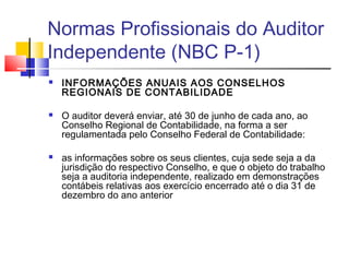 Normas Profissionais do Auditor
Independente (NBC P-1)
 INFORMAÇÕES ANUAIS AOS CONSELHOS
REGIONAIS DE CONTABILIDADE
 O auditor deverá enviar, até 30 de junho de cada ano, ao
Conselho Regional de Contabilidade, na forma a ser
regulamentada pelo Conselho Federal de Contabilidade:
 as informações sobre os seus clientes, cuja sede seja a da
jurisdição do respectivo Conselho, e que o objeto do trabalho
seja a auditoria independente, realizado em demonstrações
contábeis relativas aos exercício encerrado até o dia 31 de
dezembro do ano anterior
 