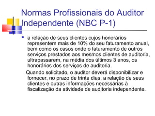 Normas Profissionais do Auditor
Independente (NBC P-1)
 a relação de seus clientes cujos honorários
representem mais de 10% do seu faturamento anual,
bem como os casos onde o faturamento de outros
serviços prestados aos mesmos clientes de auditoria,
ultrapassarem, na média dos últimos 3 anos, os
honorários dos serviços de auditoria.
Quando solicitado, o auditor deverá disponibilizar e
fornecer, no prazo de trinta dias, a relação de seus
clientes e outras informações necessárias à
fiscalização da atividade de auditoria independente.
 