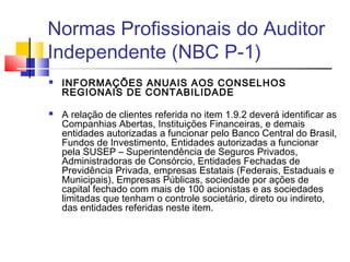 Normas Profissionais do Auditor
Independente (NBC P-1)
 INFORMAÇÕES ANUAIS AOS CONSELHOS
REGIONAIS DE CONTABILIDADE
 A relação de clientes referida no item 1.9.2 deverá identificar as
Companhias Abertas, Instituições Financeiras, e demais
entidades autorizadas a funcionar pelo Banco Central do Brasil,
Fundos de Investimento, Entidades autorizadas a funcionar
pela SUSEP – Superintendência de Seguros Privados,
Administradoras de Consórcio, Entidades Fechadas de
Previdência Privada, empresas Estatais (Federais, Estaduais e
Municipais), Empresas Públicas, sociedade por ações de
capital fechado com mais de 100 acionistas e as sociedades
limitadas que tenham o controle societário, direto ou indireto,
das entidades referidas neste item.
 