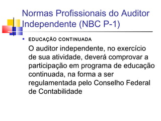 Normas Profissionais do Auditor
Independente (NBC P-1)
 EDUCAÇÃO CONTINUADA
O auditor independente, no exercício
de sua atividade, deverá comprovar a
participação em programa de educação
continuada, na forma a ser
regulamentada pelo Conselho Federal
de Contabilidade
 