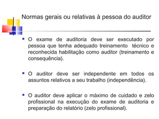 Normas gerais ou relativas à pessoa do auditor
 O exame de auditoria deve ser executado por
pessoa que tenha adequado treinamento técnico e
reconhecida habilitação como auditor (treinamento e
consequência).
 O auditor deve ser independente em todos os
assuntos relativos a seu trabalho (independência).
 O auditor deve aplicar o máximo de cuidado e zelo
profissional na execução do exame de auditoria e
preparação do relatório (zelo profissional).
 