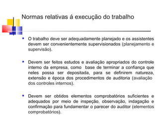 Normas relativas á execução do trabalho
 O trabalho deve ser adequadamente planejado e os assistentes
devem ser convenientemente supervisionados (planejamento e
supervisão).
 Devem ser feitos estudos e avaliação apropriados do controle
interno da empresa, como base de terminar a confiança que
neles possa ser depositada, para se definirem natureza,
extensão e época dos procedimentos de auditoria (avaliação
dos controles internos).
 Devem ser obtidos elementos comprobatórios suficientes e
adequados por meio de inspeção, observação, indagação e
confirmação para fundamentar o parecer do auditor (elementos
comprobatórios).
 
