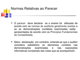 Normas Relativas ao Parecer
 O parecer deve declarar se o exame foi efetuado de
acordo com as normas de auditoria geralmente aceitas e
se as demonstrações contábeis examinadas estão
apresentadas de acordo com os Princípios Fundamentais
de Contabilidade.
 Salvo declaração em contrário, entende-se que o auditor
considera satisfatório os elementos contidos nas
demonstrações examinadas e nas exposições
informativas constantes das notas que as acompanham.
 