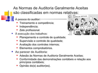 As Normas de Auditoria Geralmente Aceitas
são classificadas em normas relativas:
 À pessoa do auditor:
 Treinamento e competência;
 Independência;
 Zelo profissional.
 À execução dos trabalhos:
 Planejamento e controle de qualidade;
 Supervisão e controle de qualidade;
 Avaliação dos controles internos;
 Elementos comprobatórios.
 Ao parecer de Auditoria:
 Adesão às Normas de Auditoria Geralmente Aceitas;
 Conformidade das demonstrações contábeis e relação aos
princípios contábeis;
 Opinião do(s) auditor(es).
 