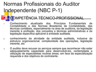 Normas Profissionais do Auditor
Independente (NBC P-1)
 COMPETÊNCIA TÉCNICO-PROFISSIONAL
1. Conhecimento atualizado dos Princípios Fundamentais de
Contabilidade e das Normas Brasileiras de Contabilidade, das
técnicas contábeis, especialmente na área de auditoria, da legislação
inerente à profissão, dos conceitos e técnicas administrativas e da
legislação específica aplicável à entidade auditada.
2. conhecimento da atividade da entidade auditada, inclusive da
estrutura organizacional, complexidade das operações, legislação
inerente, etc
3. O auditor deve recusar os serviços sempre que reconhecer não estar
adequadamente capacitado para desenvolvê-los, contemplada a
utilização de especialistas noutras áreas, em face da especialização
requerida e dos objetivos do contratante.
 