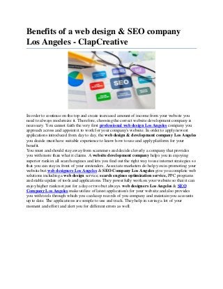 Benefits of a web design & SEO company
Los Angeles - ClapCreative
In order to continue on the top and create increased amount of income from your website you
need to always modernize it. Therefore, choosing the correct website development company is
necessary. You cannot faith the very first professional web design Los Angeles company you
approach across and appoint it to work for your company's website. In order to apply newest
applications introduced from day to day, the web design & development company Los Angeles
you decide must have suitable experience to know how to use and apply platform for your
benefit.
You must and should stay away from scammers and decide cleverly a company that provides
you with more than what it claims. A website development company helps you in enjoying
superior rank in all search engines and lets you find out the right way to use internet strategies so
that you can stay in front of your contenders. Associate marketers do help you in promoting your
website but web designers Los Angeles & SEO Company Los Angeles give you complete web
solutions including a web design service, search engines optimization service, PPC programs
and stable update of tools and applications. They powerfully work on your website so that it can
enjoy higher rank not just for a day or two but always. web designers Los Angeles & SEO
Company Los Angeles make utilize of latest application's for your website and also provides
you with tools through which you can keep records of you company and maintain you accounts
up to date. The applications are simple to use and track. They help in saving a lot of your
moment and effort and alert you for different errors as well.
 