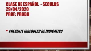 CLASE DE ESPAÑOL - SECULUS
29/04/2020
PROF: PROBO
•PRESENTE IRREGULAR DE INDICATIVO
 