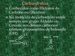  Conhecidos como Hidratos de
Carbono ou Glicídios.
 Na molécula de carboidrato existe
sempre um grupo Aldeído ou
Cetona; nos demais carbonos
existem grupamentos de hidroxila
(OH).
C
O
H
C
OALDEÍDO
CETONA
 