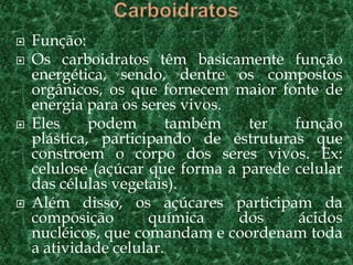 Função:
 Os carboidratos têm basicamente função
energética, sendo, dentre os compostos
orgânicos, os que fornecem maior fonte de
energia para os seres vivos.
 Eles podem também ter função
plástica, participando de estruturas que
constroem o corpo dos seres vivos. Ex:
celulose (açúcar que forma a parede celular
das células vegetais).
 Além disso, os açúcares participam da
composição química dos ácidos
nucléicos, que comandam e coordenam toda
a atividade celular.
 