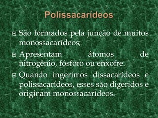  São formados pela junção de muitos
monossacarídeos;
 Apresentam átomos de
nitrogênio, fósforo ou enxofre.
 Quando ingerimos dissacarídeos e
polissacarídeos, esses são digeridos e
originam monossacarídeos.
 