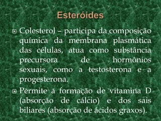  Colesterol – participa da composição
química da membrana plasmática
das células, atua como substância
precursora de hormônios
sexuais, como a testosterona e a
progesterona.
 Permite a formação de vitamina D
(absorção de cálcio) e dos sais
biliares (absorção de ácidos graxos).
 