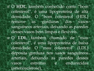  O HDL, também conhecido como “bom
colesterol”, é uma lipoproteína de alta
densidade. O “bom colesterol (HDL)
remove as gorduras dos vasos
sanguíneos arteriais, deixando as paredes
desses vasos bem limpas e flexíveis.
 O LDL, também chamado de “mau
colesterol”, é uma lipoproteína de baixa
densidade. O “mau colesterol” (LDL)
deposita gordura nos vasos sanguíneos
arteriais, deixando as paredes desses
vasos estreitas e endurecidas
(arteriosclerose).
 