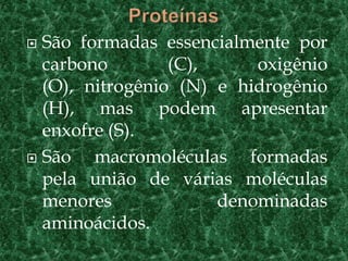  São formadas essencialmente por
carbono (C), oxigênio
(O), nitrogênio (N) e hidrogênio
(H), mas podem apresentar
enxofre (S).
 São macromoléculas formadas
pela união de várias moléculas
menores denominadas
aminoácidos.
 