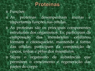  Funções:
 As proteínas desempenham muitas e
importantes funções nas células.
 As proteínas são os principais componentes
estruturais dos organismos. Ex: participam da
composição das membranas celulares;
formam o citoesqueleto, mantendo a forma
das células; participam da composição de
cascos, unhas e pêlos dos mamíferos.
 Supre o organismo de substâncias que
permitem o crescimento e regeneração das
partes do corpo
 